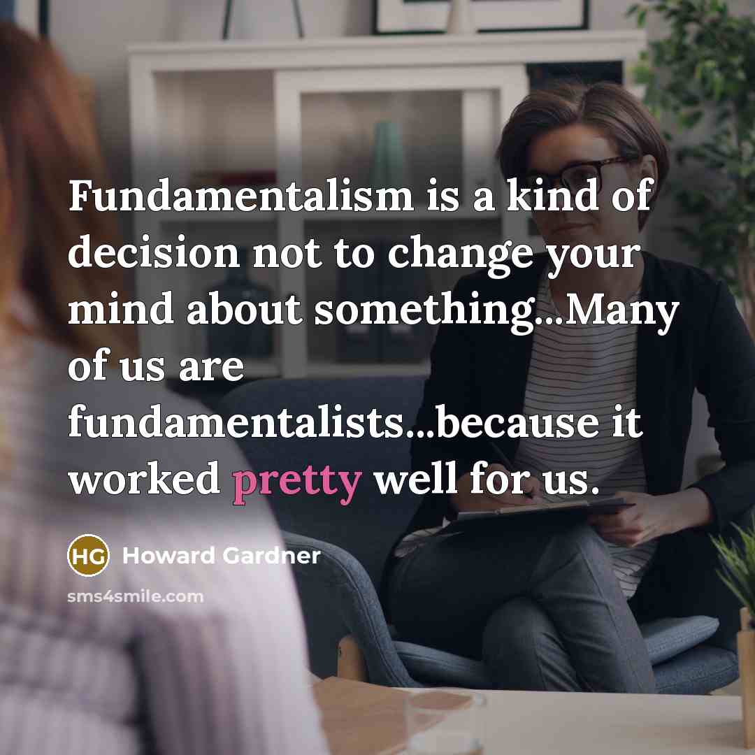 “Fundamentalism is a kind of decision not to change your mind about something...Many of us are fundamentalists...because it worked pretty well for us.” quote by Howard Gardner