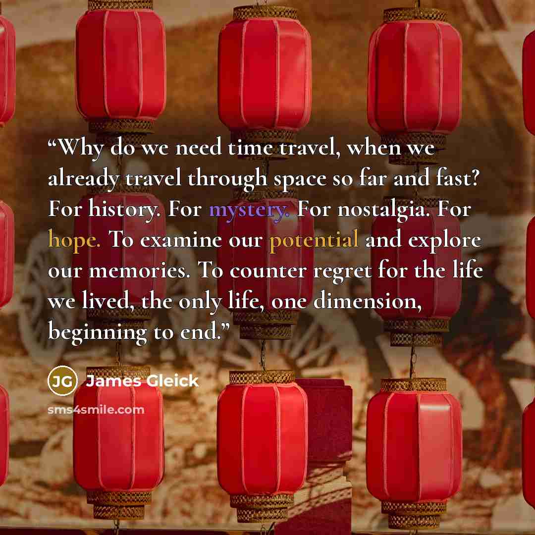 “Why do we need time travel, when we already travel through space so far and fast? For history. For mystery. For nostalgia. For hope. To examine our potential and explore our memories. To counter regret for the life we lived, the only life, one dimension, beginning to end.” quote by James Gleick