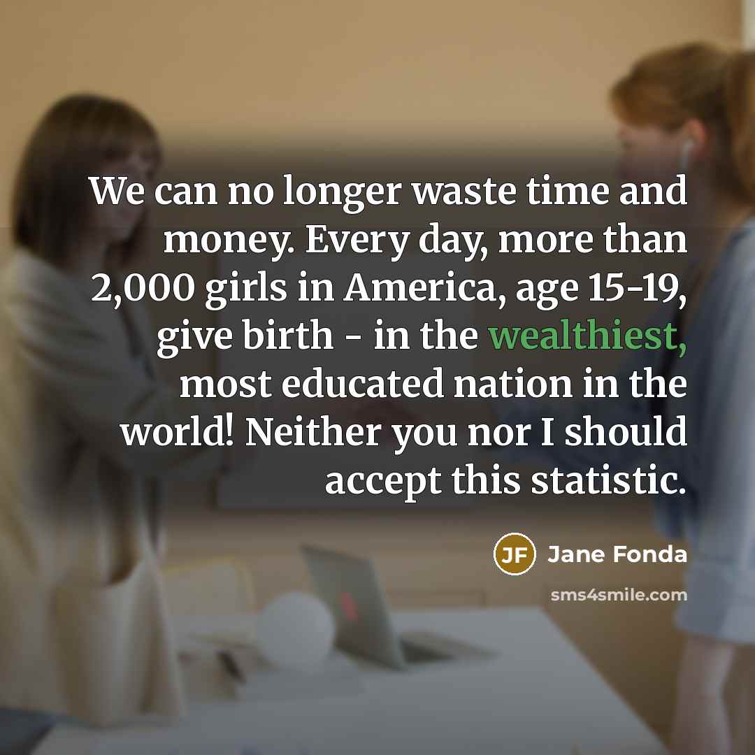 “We can no longer waste time and money. Every day, more than 2,000 girls in America, age 15-19, give birth - in the wealthiest, most educated nation in the world! Neither you nor I should accept this statistic.” quote by Jane Fonda