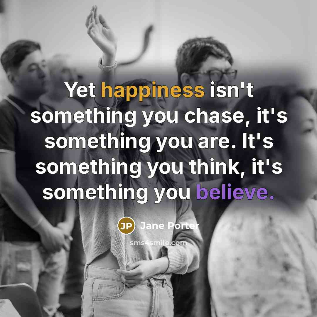 “Yet happiness isn't something you chase, it's something you are. It's something you think, it's something you believe.” quote by Jane Porter