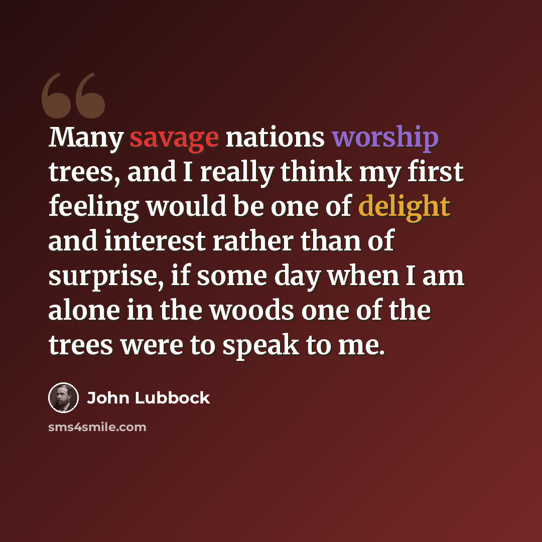 “Many savage nations worship trees, and I really think my first feeling would be one of delight and interest rather than of surprise, if some day when I am alone in the woods one of the trees were to speak to me.” quote by John Lubbock