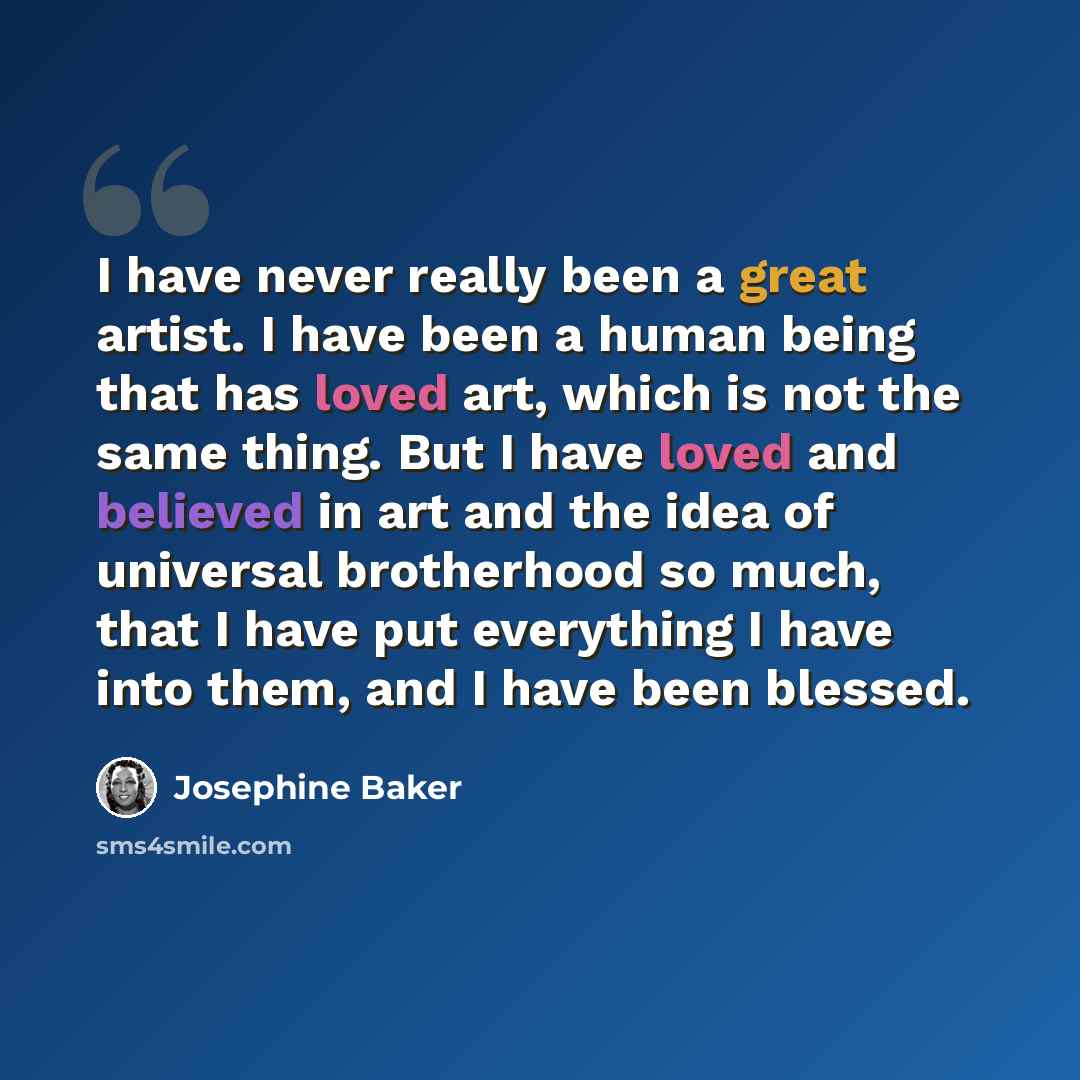 “I have never really been a great artist. I have been a human being that has loved art, which is not the same thing. But I have loved and believed in art and the idea of universal brotherhood so much, that I have put everything I have into them, and I have been blessed.” quote by Josephine Baker