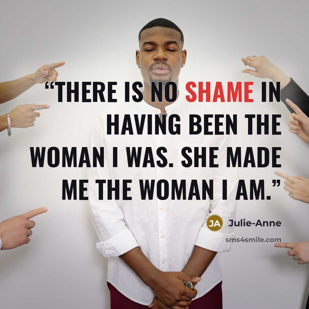 “There is no shame in having been the woman I was. She made me the woman I am.” quote by Julie-Anne