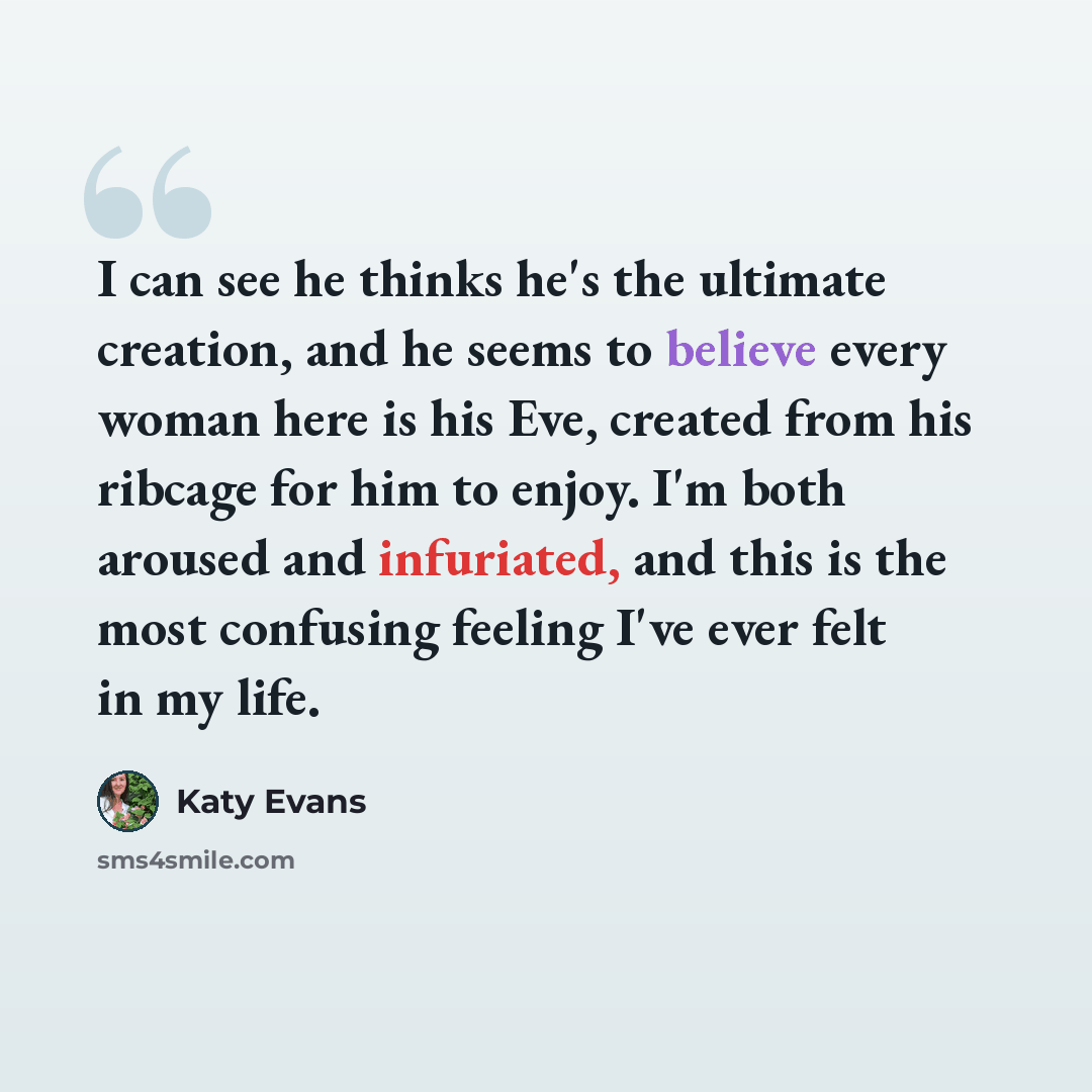 “I can see he thinks he's the ultimate creation, and he seems to believe every woman here is his Eve, created from his ribcage for him to enjoy. I'm both aroused and infuriated, and this is the most confusing feeling I've ever felt in my life.” quote by Katy Evans
