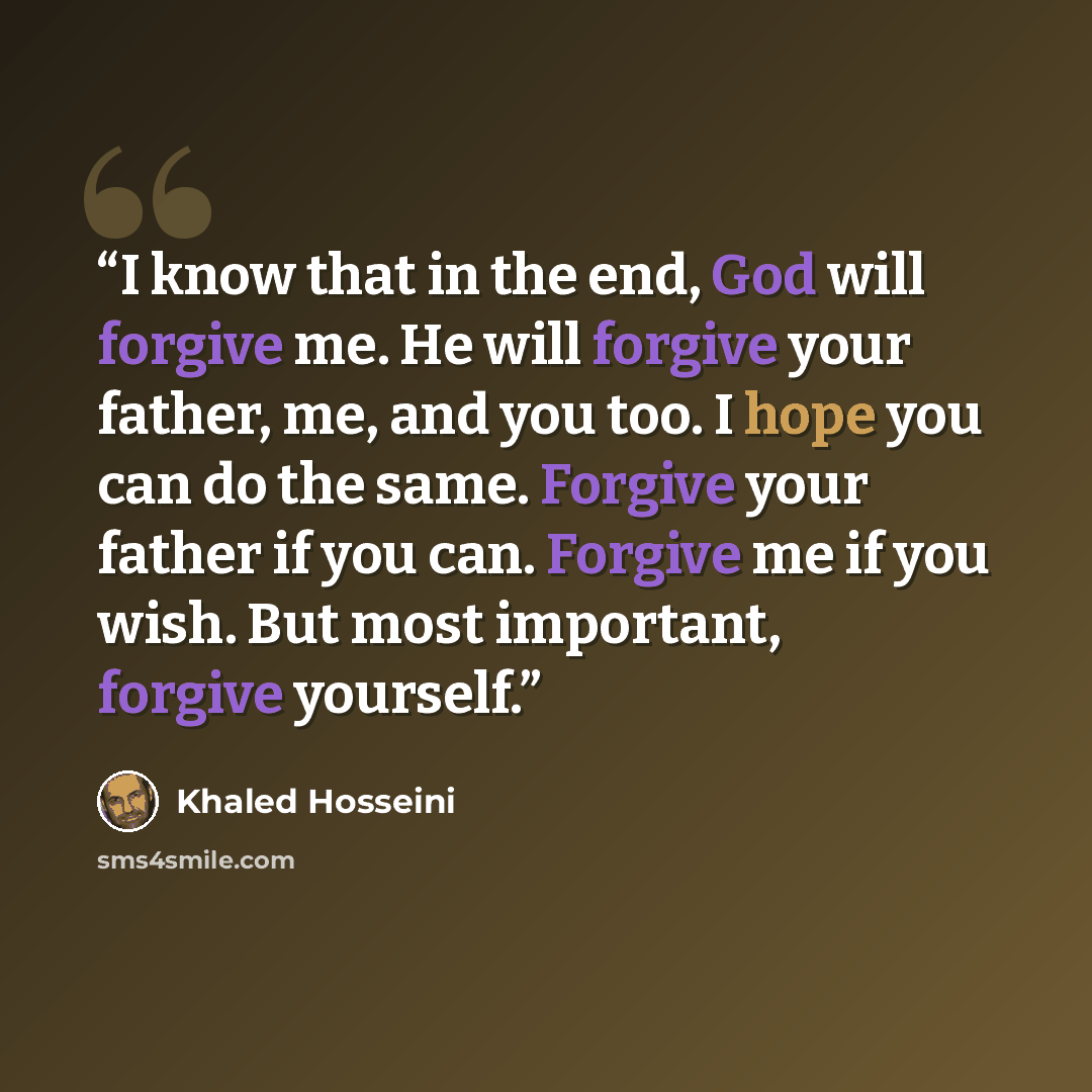 “I know that in the end, God will forgive me. He will forgive your father, me, and you too. I hope you can do the same. Forgive your father if you can. Forgive me if you wish. But most important, forgive yourself.” quote by Khaled Hosseini