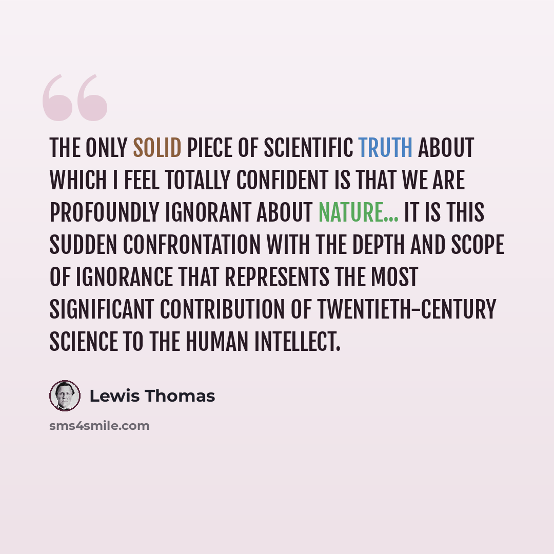 “The only solid piece of scientific truth about which I feel totally confident is that we are profoundly ignorant about nature... It is this sudden confrontation with the depth and scope of ignorance that represents the most significant contribution of twentieth-century science to the human…” quote by Lewis Thomas