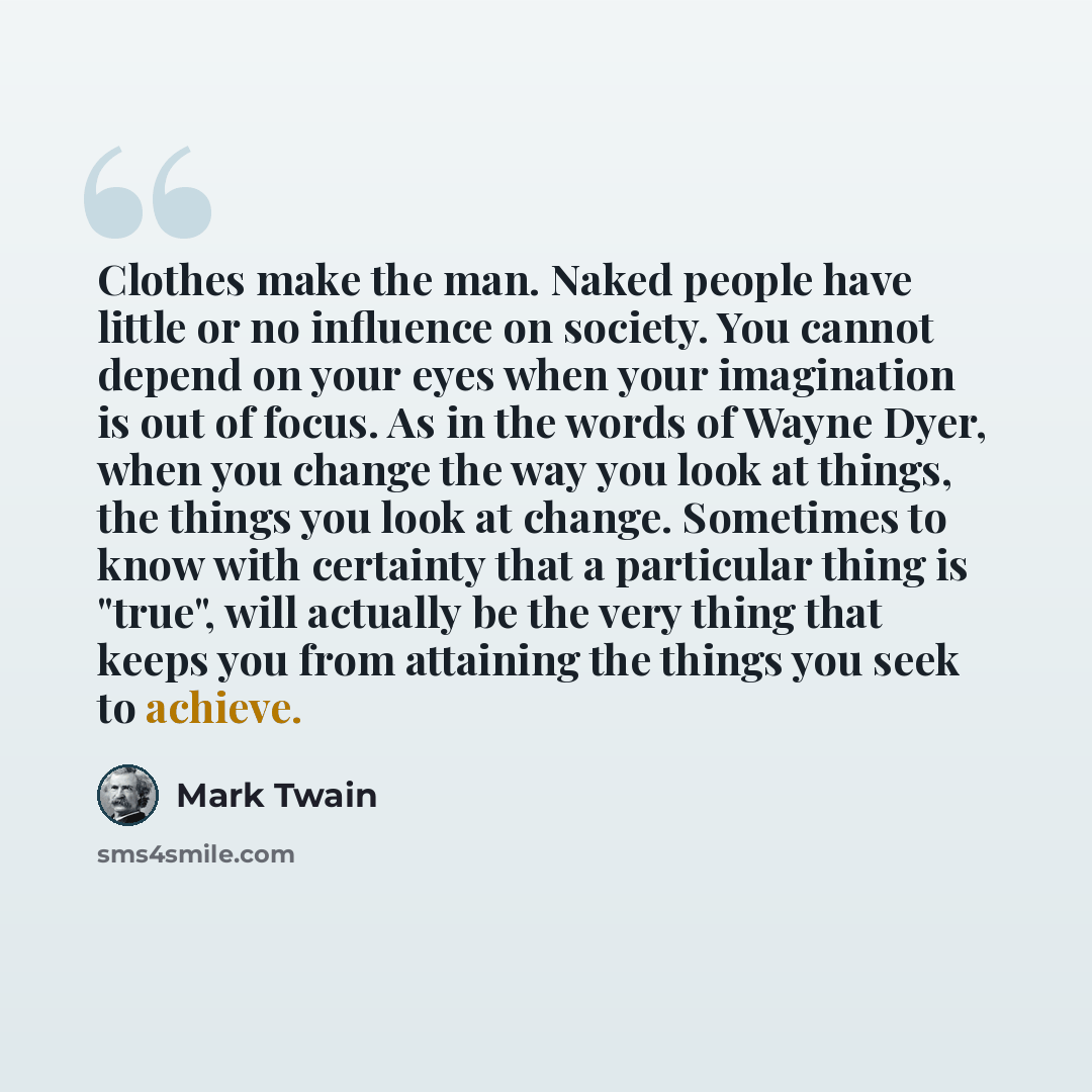 “Clothes make the man. Naked people have little or no influence on society. You cannot depend on your eyes when your imagination is out of focus. As in the words of Wayne Dyer, when you change the way you look at things, the things you look at change. Sometimes to know with certainty that a…” quote by Mark Twain