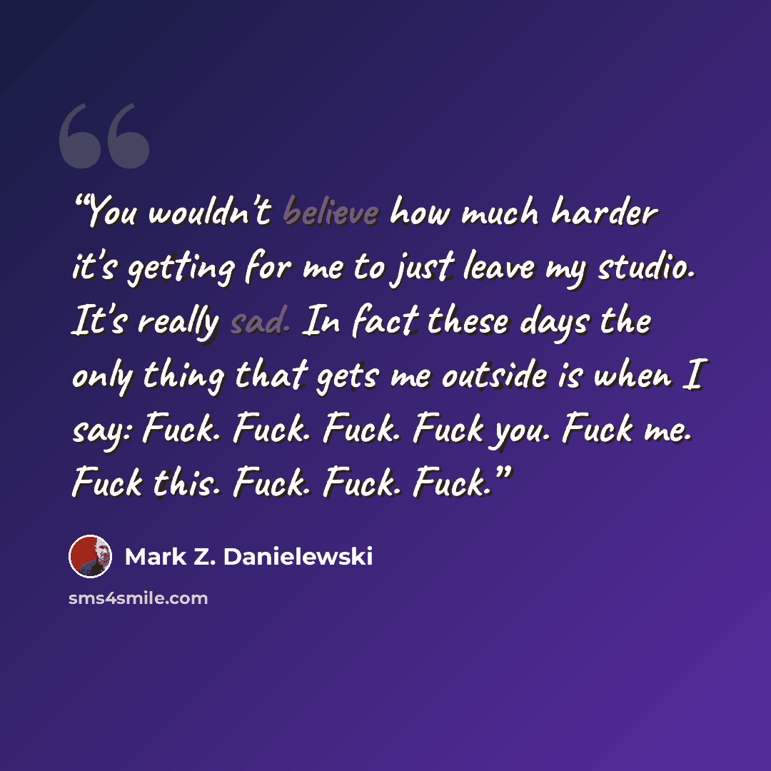 “You wouldn't believe how much harder it's getting for me to just leave my studio. It's really sad. In fact these days the only thing that gets me outside is when I say: Fuck. Fuck. Fuck. Fuck you. Fuck me. Fuck this. Fuck. Fuck. Fuck.” quote by Mark Z. Danielewski