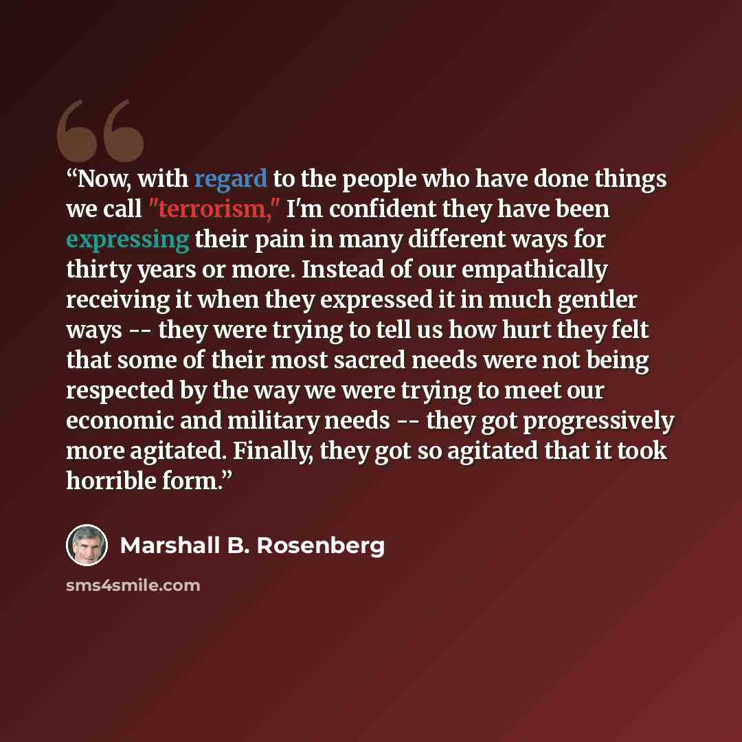 “Now, with regard to the people who have done things we call "terrorism," I'm confident they have been expressing their pain in many different ways for thirty years or more. Instead of our empathically receiving it when they expressed it in much gentler ways -- they were trying to tell us how hurt…” quote by Marshall B. Rosenberg