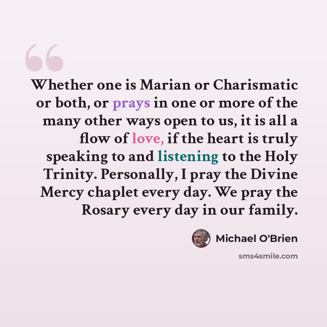 “Whether one is Marian or Charismatic or both, or prays in one or more of the many other ways open to us, it is all a flow of love, if the heart is truly speaking to and listening to the Holy Trinity. Personally, I pray the Divine Mercy chaplet every day. We pray the Rosary every day in our family.” quote by Michael O'Brien