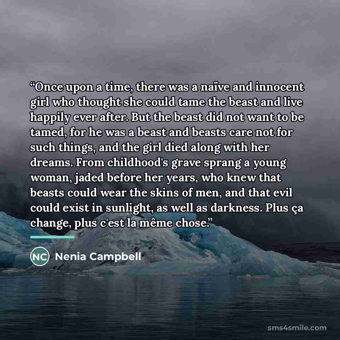 “Once upon a time, there was a naïve and innocent girl who thought she could tame the beast and live happily ever after. But the beast did not want to be tamed, for he was a beast and beasts care not for such things, and the girl died along with her dreams. From childhood's grave sprang a young…” quote by Nenia Campbell