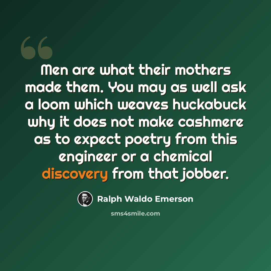 “Men are what their mothers made them. You may as well ask a loom which weaves huckabuck why it does not make cashmere as to expect poetry from this engineer or a chemical discovery from that jobber.” quote by Ralph Waldo Emerson