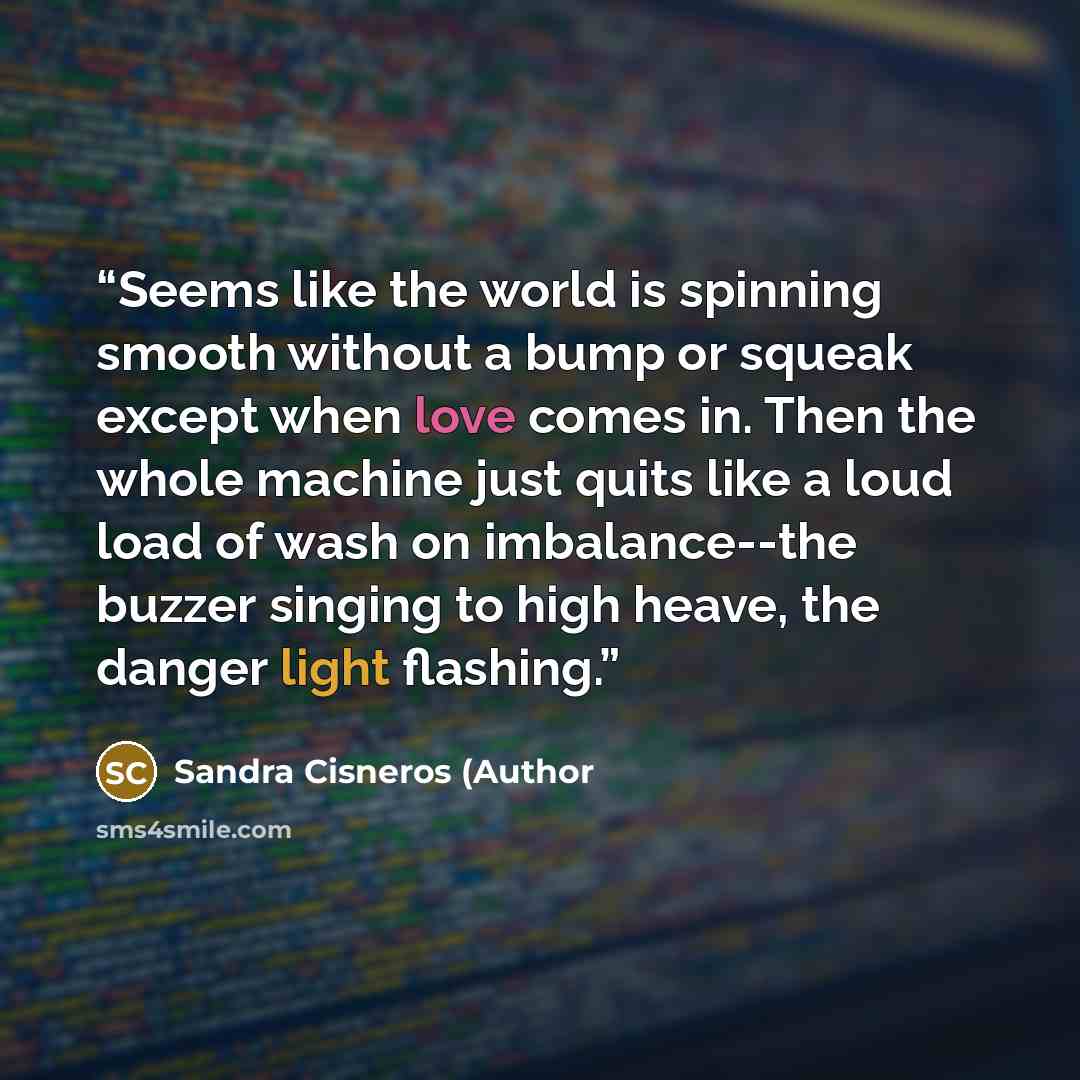 “Seems like the world is spinning smooth without a bump or squeak except when love comes in. Then the whole machine just quits like a loud load of wash on imbalance--the buzzer singing to high heave, the danger light flashing.” quote by Sandra Cisneros (Author