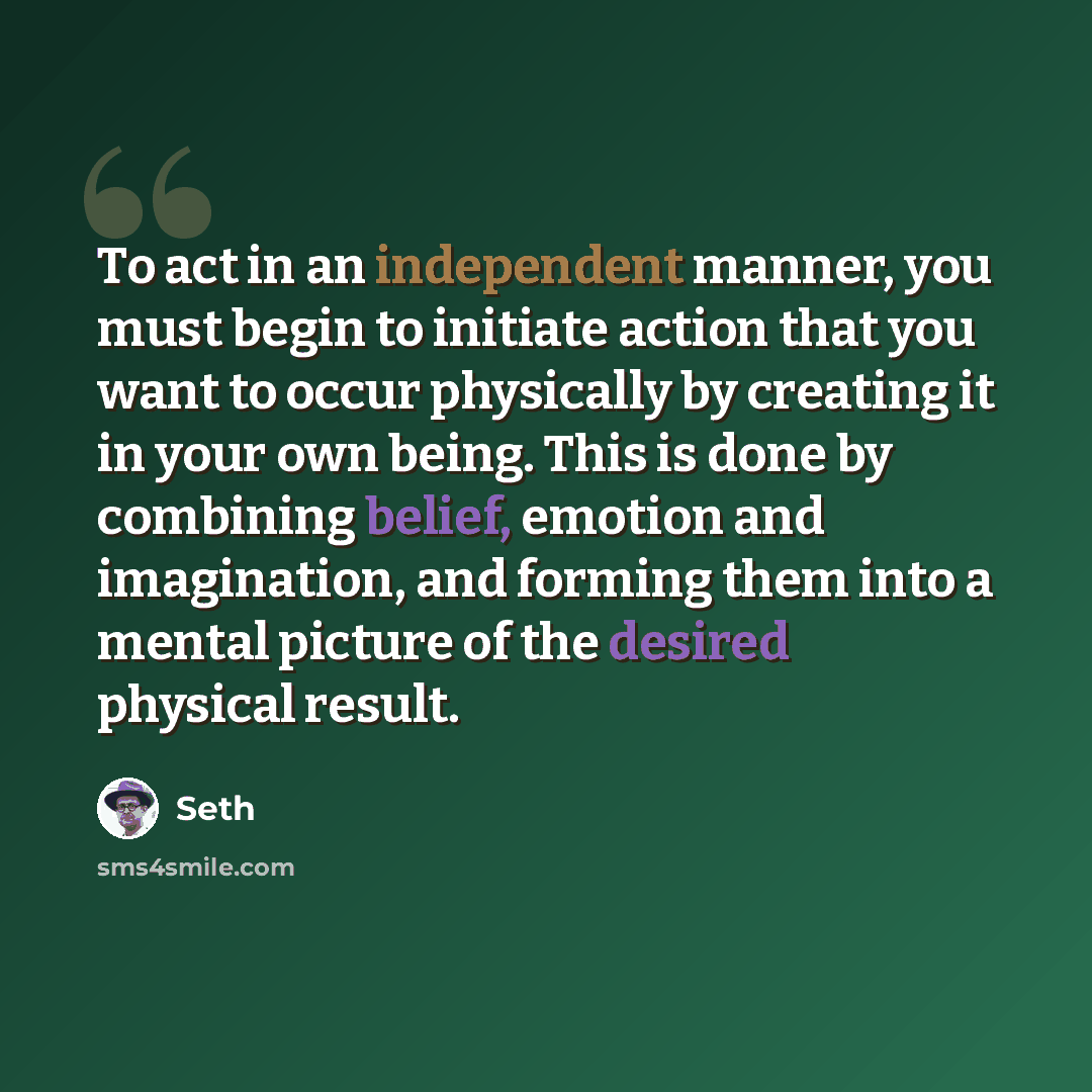 “To act in an independent manner, you must begin to initiate action that you want to occur physically by creating it in your own being. This is done by combining belief, emotion and imagination, and forming them into a mental picture of the desired physical result.” quote by Seth