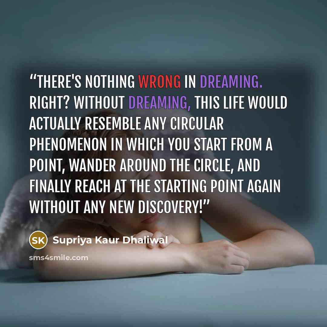 “There's nothing wrong in dreaming. Right? Without dreaming, this life would actually resemble any circular phenomenon in which you start from a point, wander around the circle, and finally reach at the starting point again without any new discovery!” quote by Supriya Kaur Dhaliwal