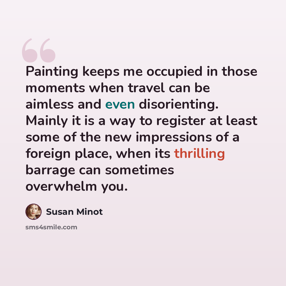 “Painting keeps me occupied in those moments when travel can be aimless and even disorienting. Mainly it is a way to register at least some of the new impressions of a foreign place, when its thrilling barrage can sometimes overwhelm you.” quote by Susan Minot