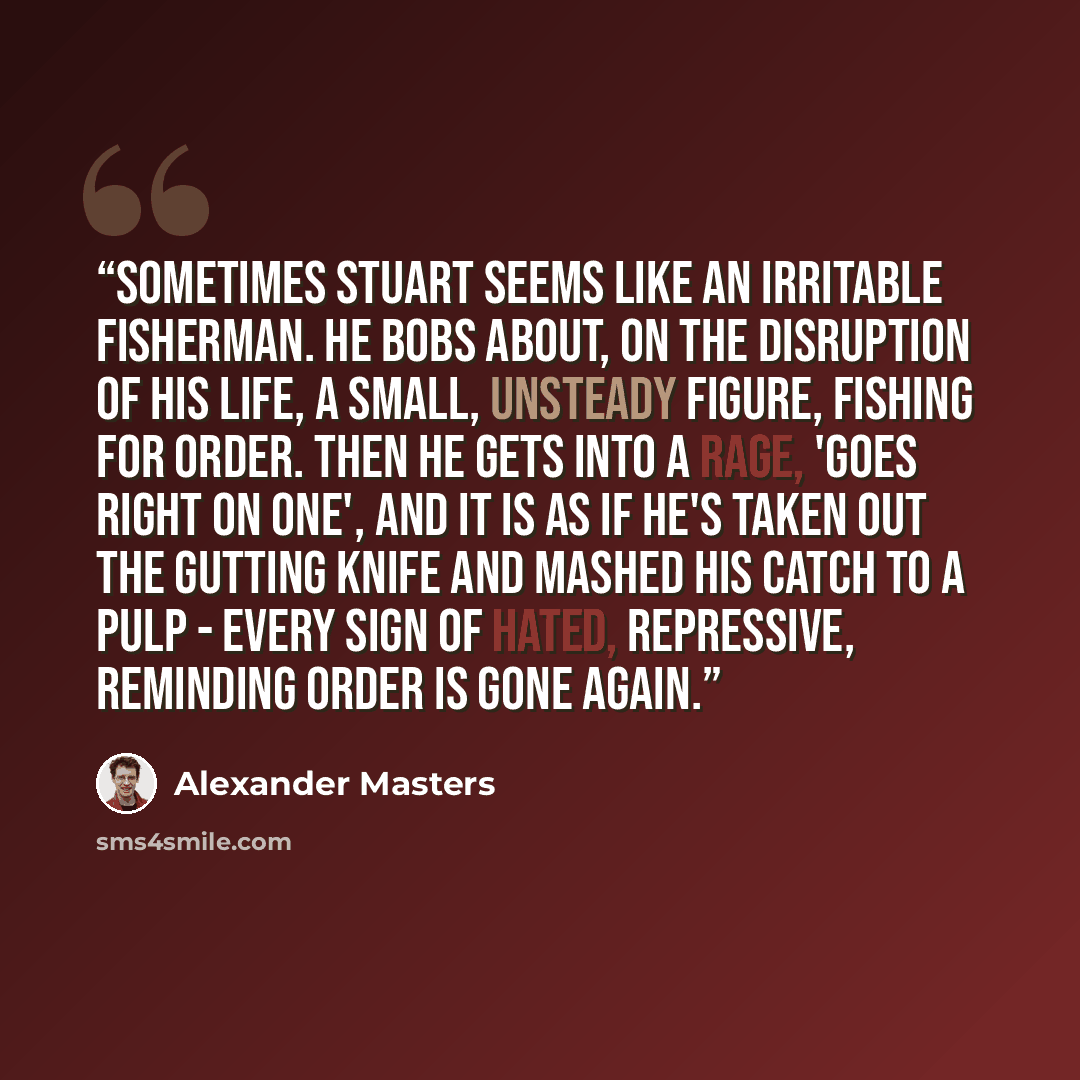 “Sometimes Stuart seems like an irritable fisherman. He bobs about, on the disruption of his life, a small, unsteady figure, fishing for order. Then he gets into a rage, 'goes right on one', and it is as if he's taken out the gutting knife and mashed his catch to a pulp - every sign of hated…” quote by Alexander Masters