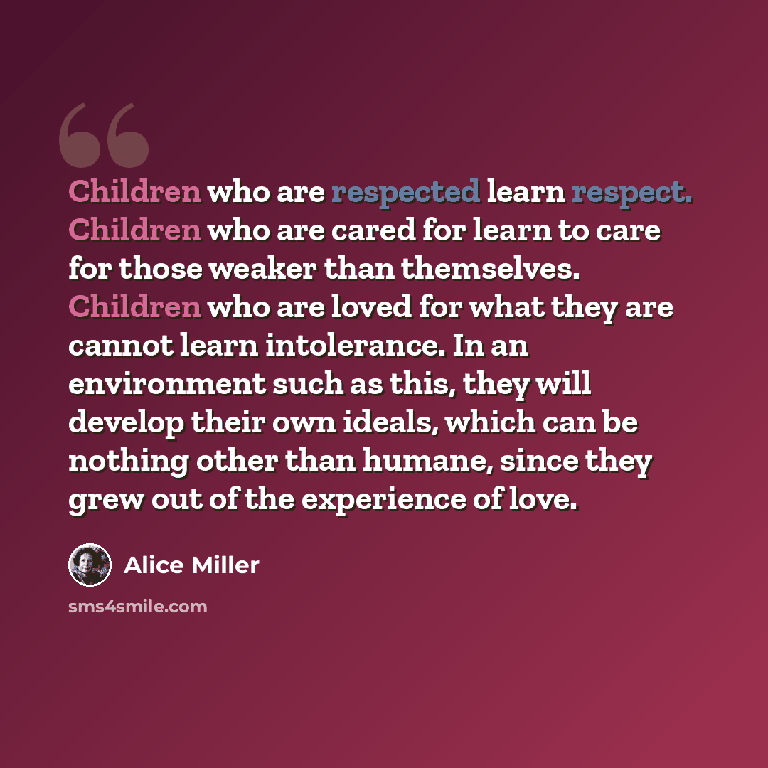 “Children who are respected learn respect. Children who are cared for learn to care for those weaker than themselves. Children who are loved for what they are cannot learn intolerance. In an environment such as this, they will develop their own ideals, which can be nothing other than humane, since…” quote by Alice Miller