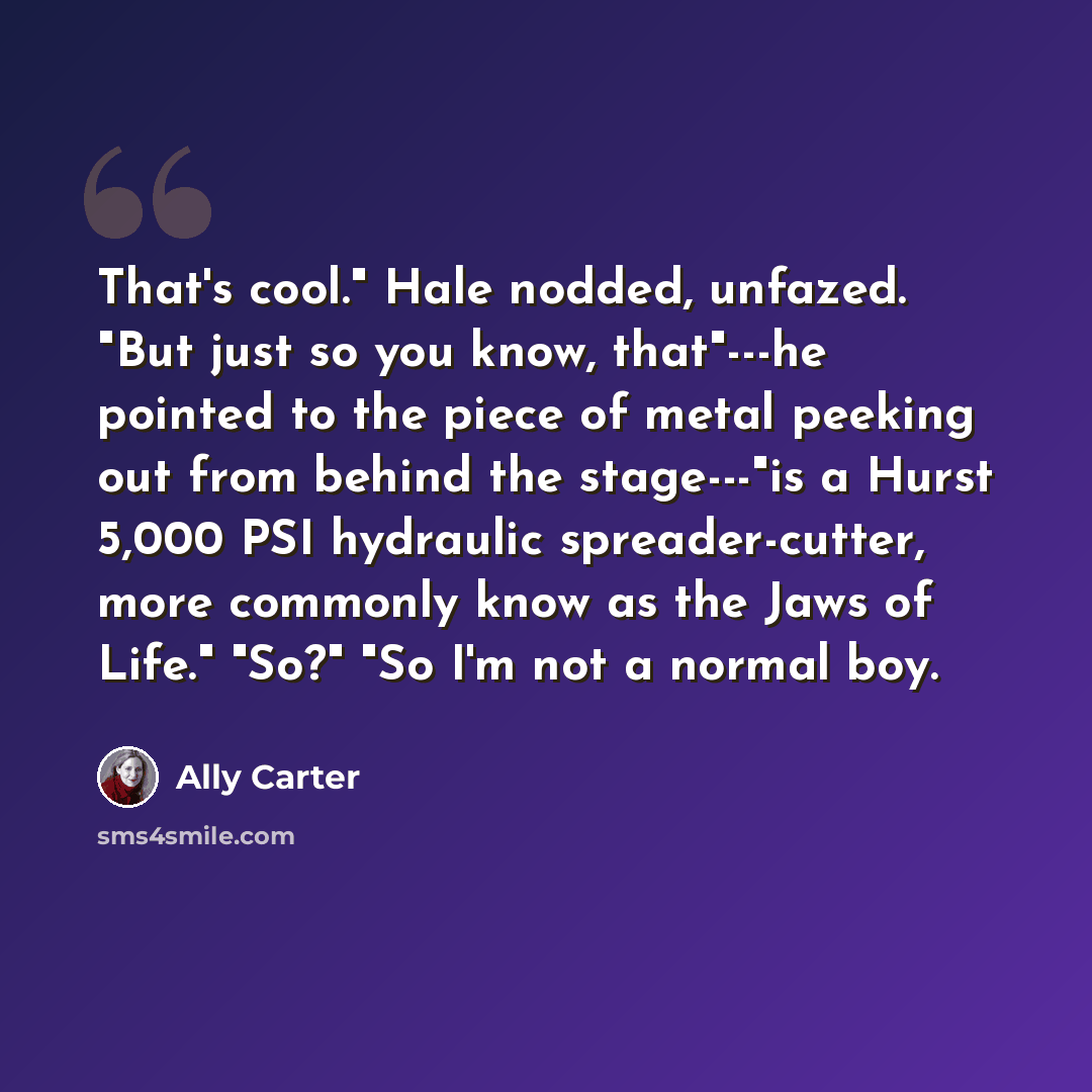 “That's cool." Hale nodded, unfazed. "But just so you know, that"---he pointed to the piece of metal peeking out from behind the stage---"is a Hurst 5,000 PSI hydraulic spreader-cutter, more commonly know as the Jaws of Life." "So?" "So I'm not a normal boy.” quote by Ally Carter
