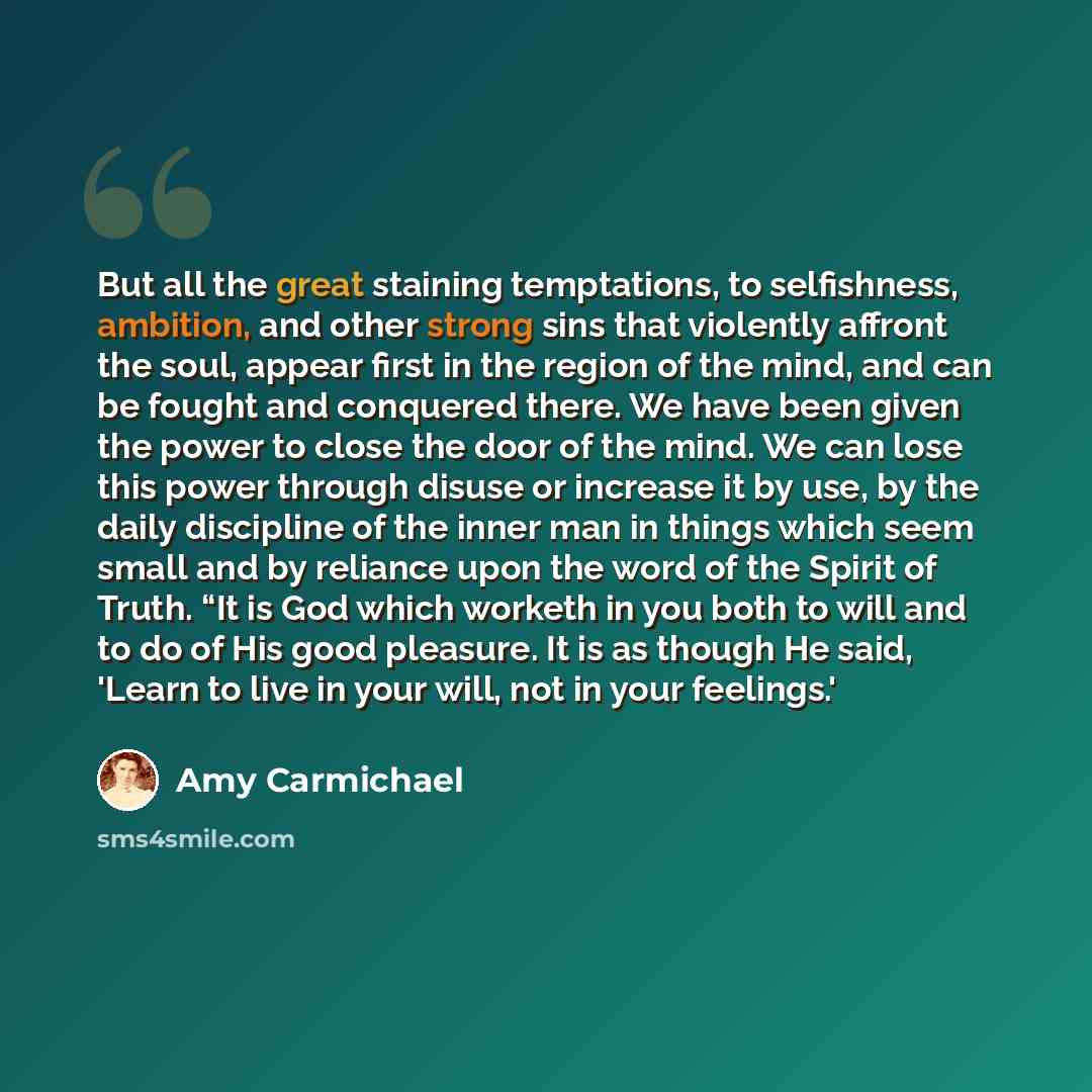 “But all the great staining temptations, to selfishness, ambition, and other strong sins that violently affront the soul, appear first in the region of the mind, and can be fought and conquered there. We have been given the power to close the door of the mind. We can lose this power through disuse…” quote by Amy Carmichael
