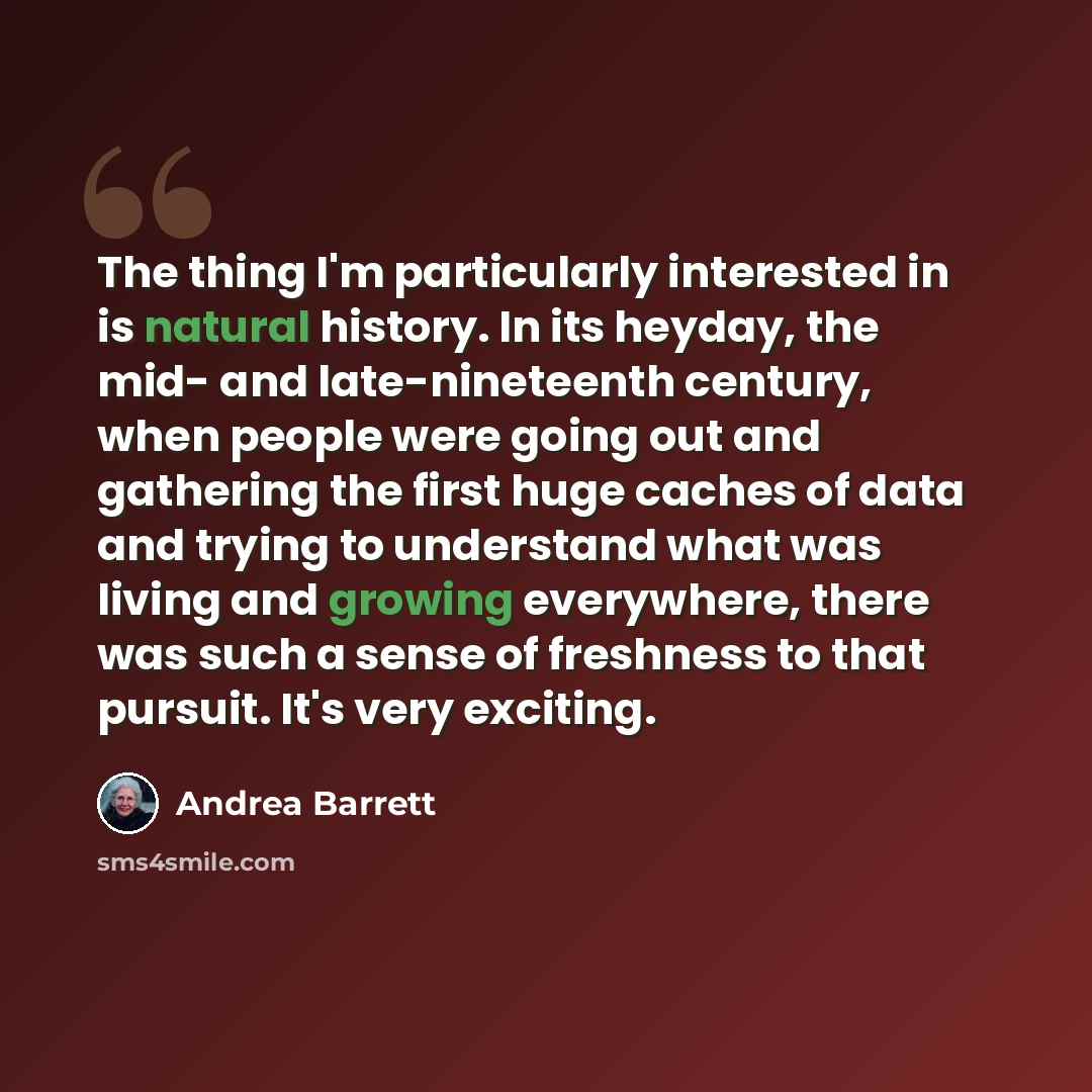 “The thing I'm particularly interested in is natural history. In its heyday, the mid- and late-nineteenth century, when people were going out and gathering the first huge caches of data and trying to understand what was living and growing everywhere, there was such a sense of freshness to that…” quote by Andrea Barrett