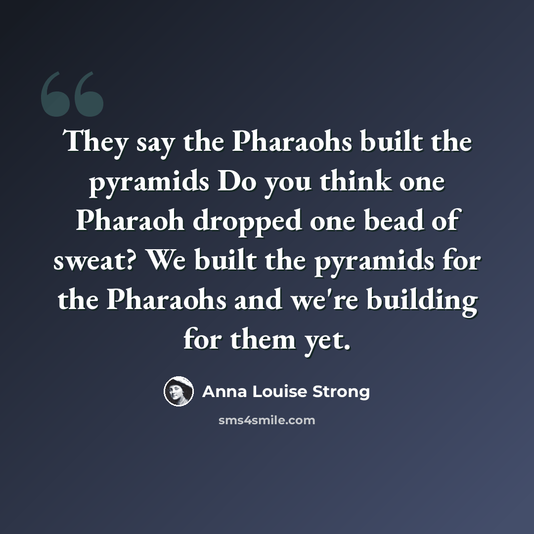 “They say the Pharaohs built the pyramids Do you think one Pharaoh dropped one bead of sweat? We built the pyramids for the Pharaohs and we're building for them yet.” quote by Anna Louise Strong