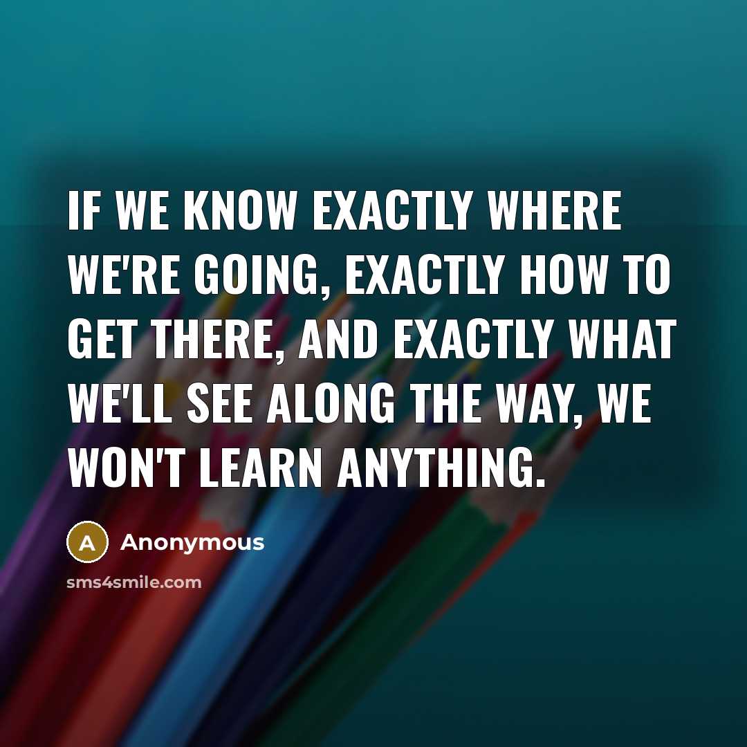 “If we know exactly where we're going, exactly how to get there, and exactly what we'll see along the way, we won't learn anything.” quote by Anonymous