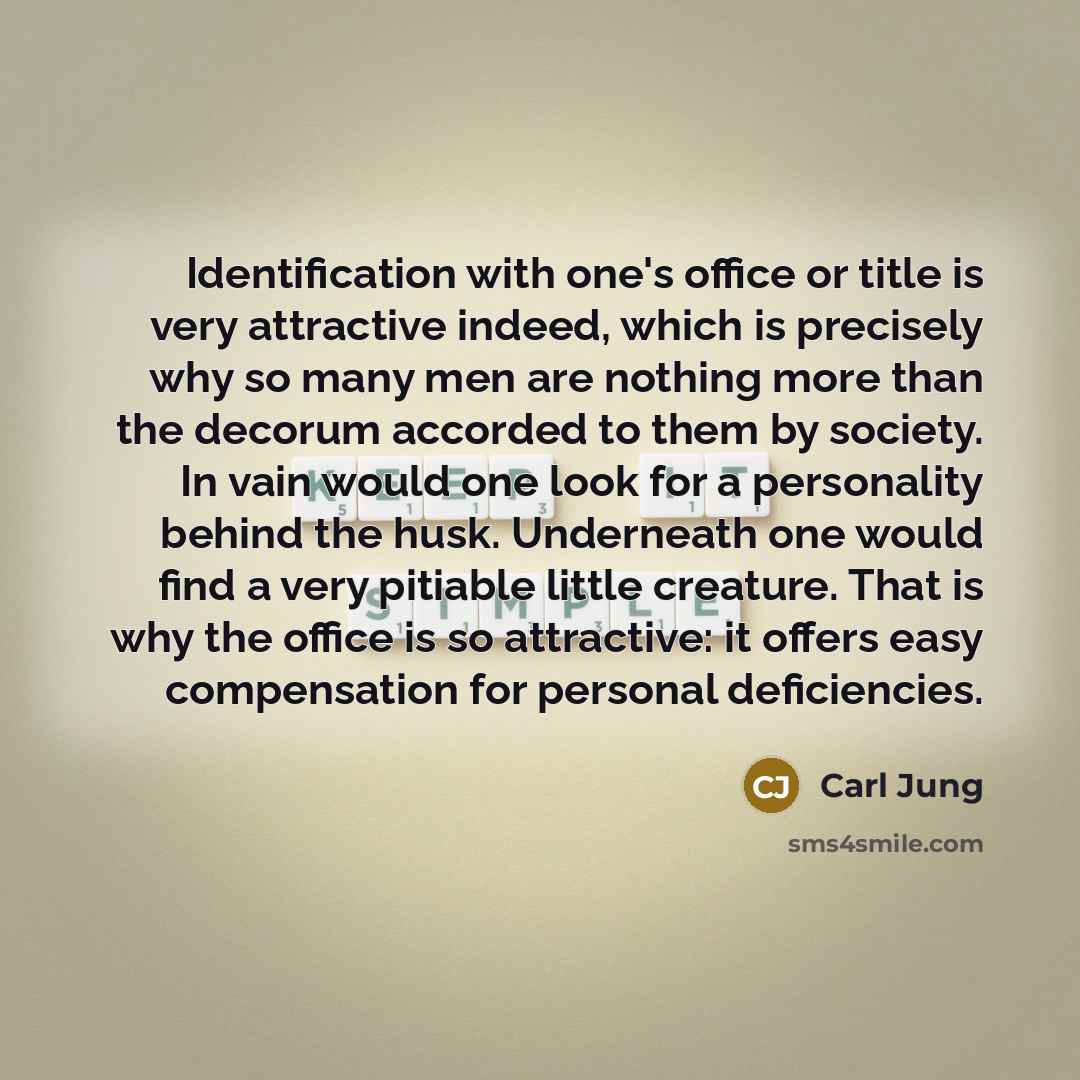 “Identification with one's office or title is very attractive indeed, which is precisely why so many men are nothing more than the decorum accorded to them by society. In vain would one look for a personality behind the husk. Underneath one would find a very pitiable little creature. That is why…” quote by Carl Jung