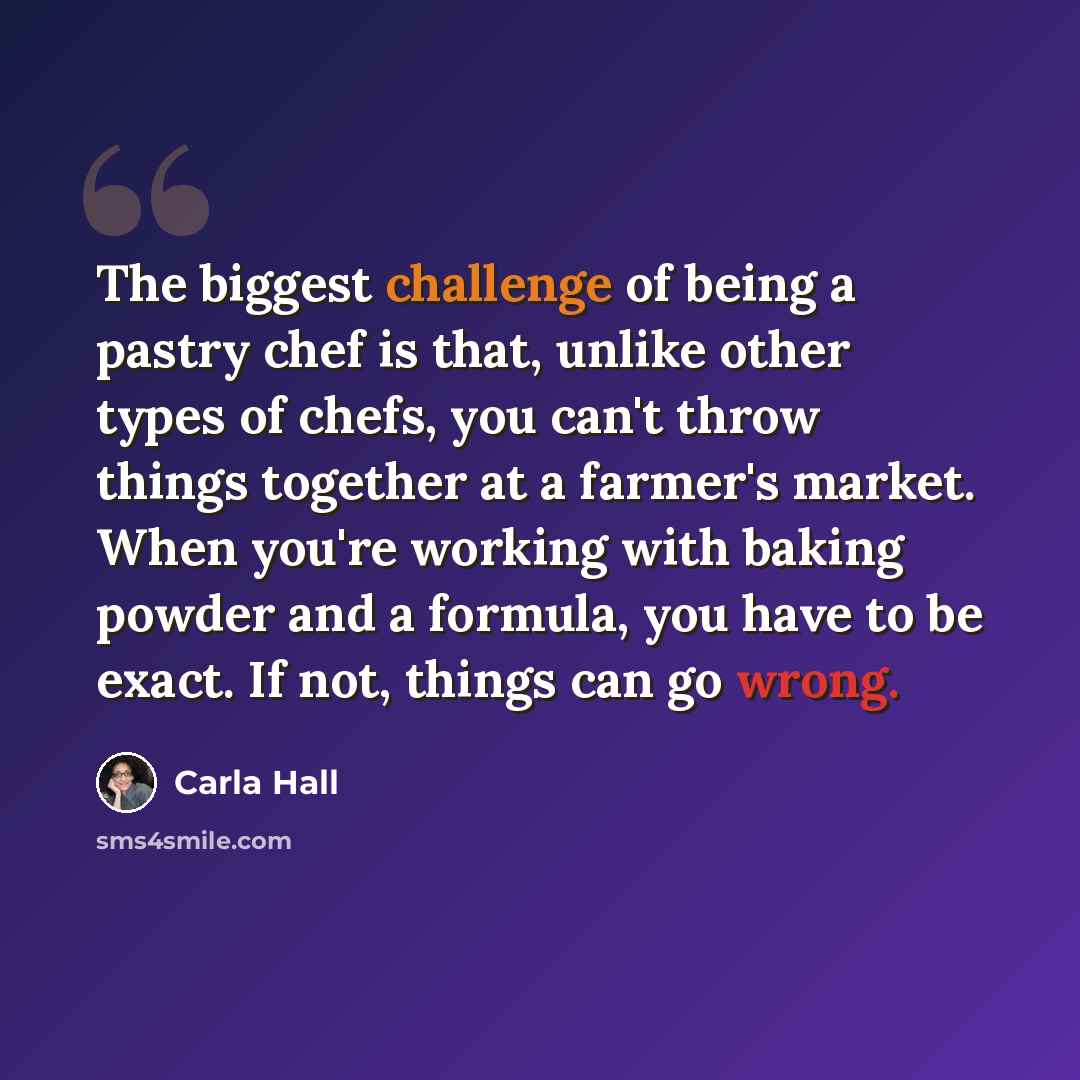 “The biggest challenge of being a pastry chef is that, unlike other types of chefs, you can't throw things together at a farmer's market. When you're working with baking powder and a formula, you have to be exact. If not, things can go wrong.” quote by Carla Hall