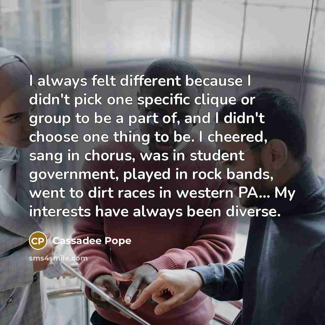“I always felt different because I didn't pick one specific clique or group to be a part of, and I didn't choose one thing to be. I cheered, sang in chorus, was in student government, played in rock bands, went to dirt races in western PA... My interests have always been diverse.” quote by Cassadee Pope