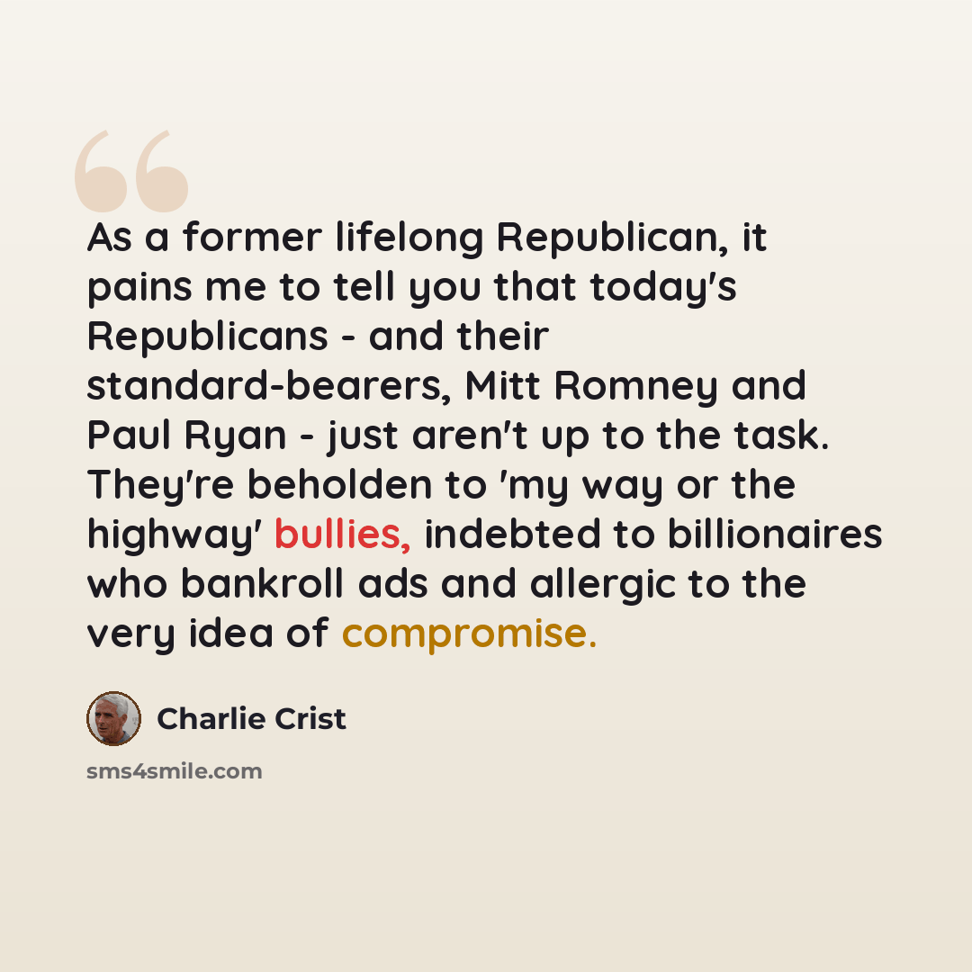 “As a former lifelong Republican, it pains me to tell you that today's Republicans - and their standard-bearers, Mitt Romney and Paul Ryan - just aren't up to the task. They're beholden to 'my way or the highway' bullies, indebted to billionaires who bankroll ads and allergic to the very idea of…” quote by Charlie Crist