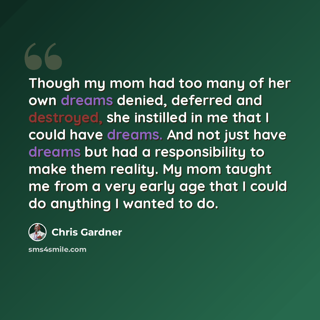 “Though my mom had too many of her own dreams denied, deferred and destroyed, she instilled in me that I could have dreams. And not just have dreams but had a responsibility to make them reality. My mom taught me from a very early age that I could do anything I wanted to do.” quote by Chris Gardner
