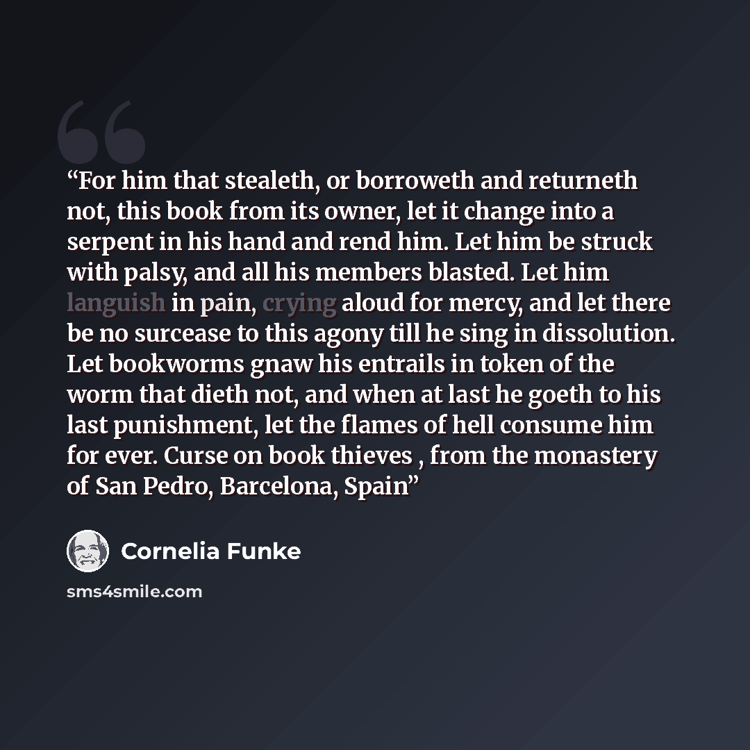 “For him that stealeth, or borroweth and returneth not, this book from its owner, let it change into a serpent in his hand and rend him. Let him be struck with palsy, and all his members blasted. Let him languish in pain, crying aloud for mercy, and let there be no surcease to this agony till he…” quote by Cornelia Funke
