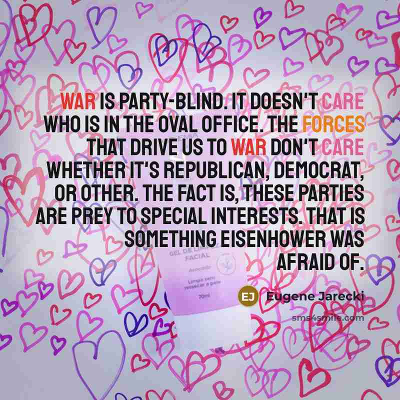 “War is party-blind. It doesn't care who is in the Oval Office. The forces that drive us to war don't care whether it's Republican, Democrat, or other. The fact is, these parties are prey to special interests. That is something Eisenhower was afraid of.” quote by Eugene Jarecki