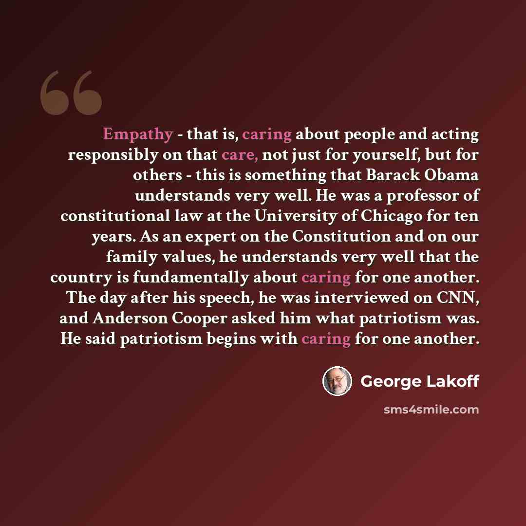 “Empathy - that is, caring about people and acting responsibly on that care, not just for yourself, but for others - this is something that Barack Obama understands very well. He was a professor of constitutional law at the University of Chicago for ten years. As an expert on the Constitution and…” quote by George Lakoff