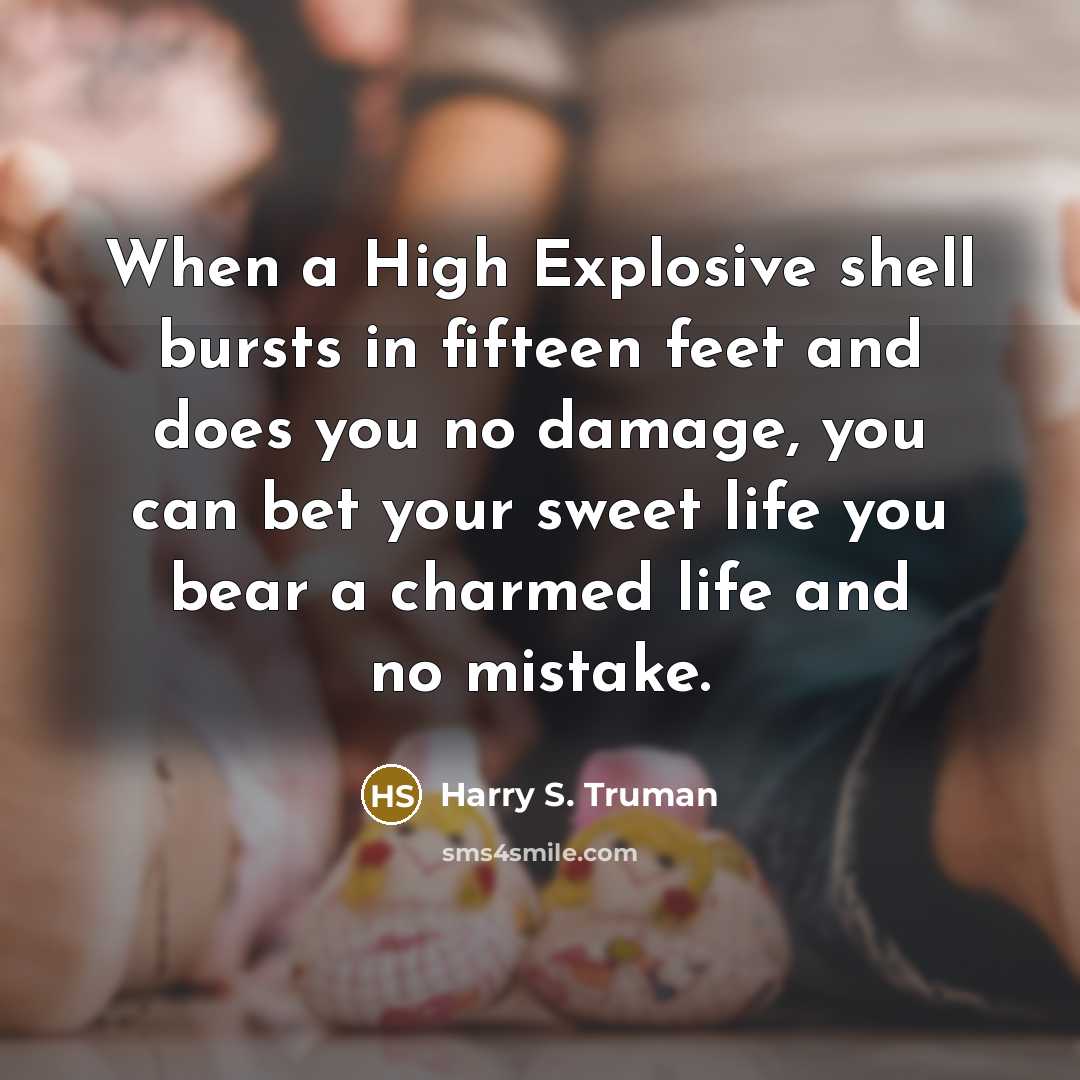 “When a High Explosive shell bursts in fifteen feet and does you no damage, you can bet your sweet life you bear a charmed life and no mistake.” quote by Harry S. Truman