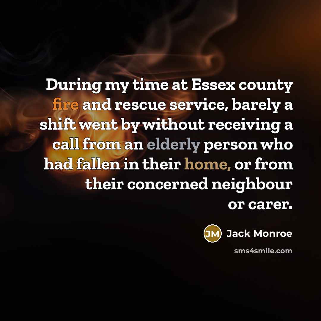 “During my time at Essex county fire and rescue service, barely a shift went by without receiving a call from an elderly person who had fallen in their home, or from their concerned neighbour or carer.” quote by Jack Monroe