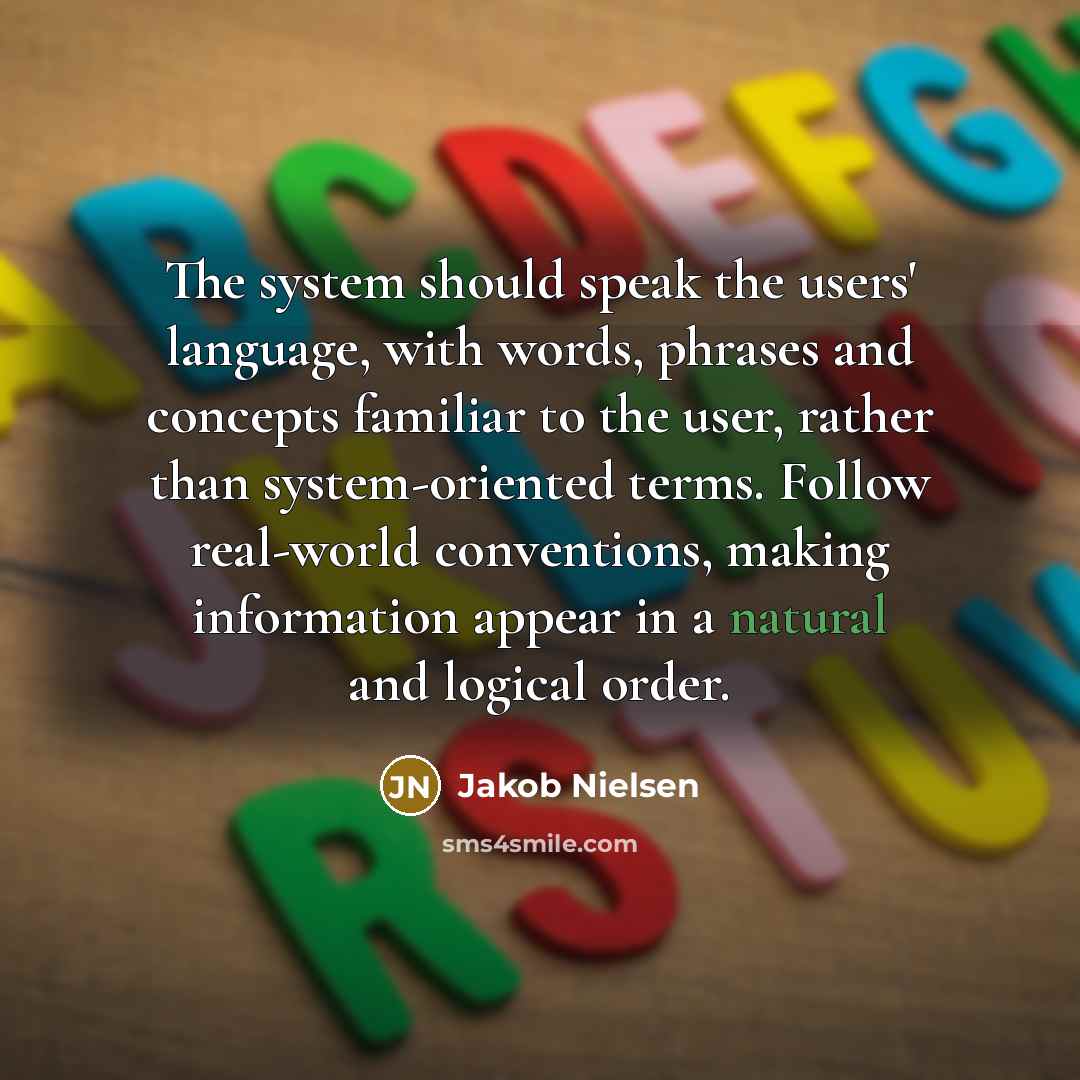 “The system should speak the users' language, with words, phrases and concepts familiar to the user, rather than system-oriented terms. Follow real-world conventions, making information appear in a natural and logical order.” quote by Jakob Nielsen