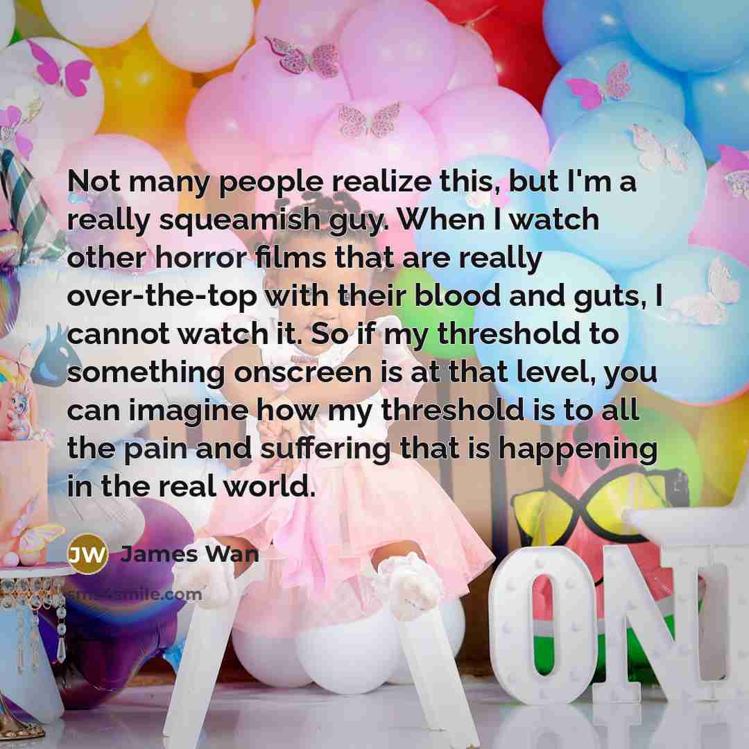 “Not many people realize this, but I'm a really squeamish guy. When I watch other horror films that are really over-the-top with their blood and guts, I cannot watch it. So if my threshold to something onscreen is at that level, you can imagine how my threshold is to all the pain and suffering that…” quote by James Wan