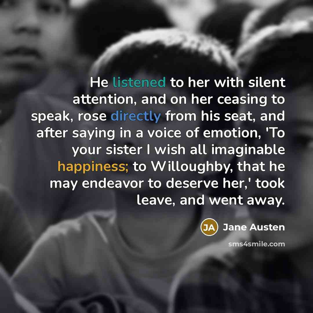 “He listened to her with silent attention, and on her ceasing to speak, rose directly from his seat, and after saying in a voice of emotion, 'To your sister I wish all imaginable happiness; to Willoughby, that he may endeavor to deserve her,' took leave, and went away.” quote by Jane Austen