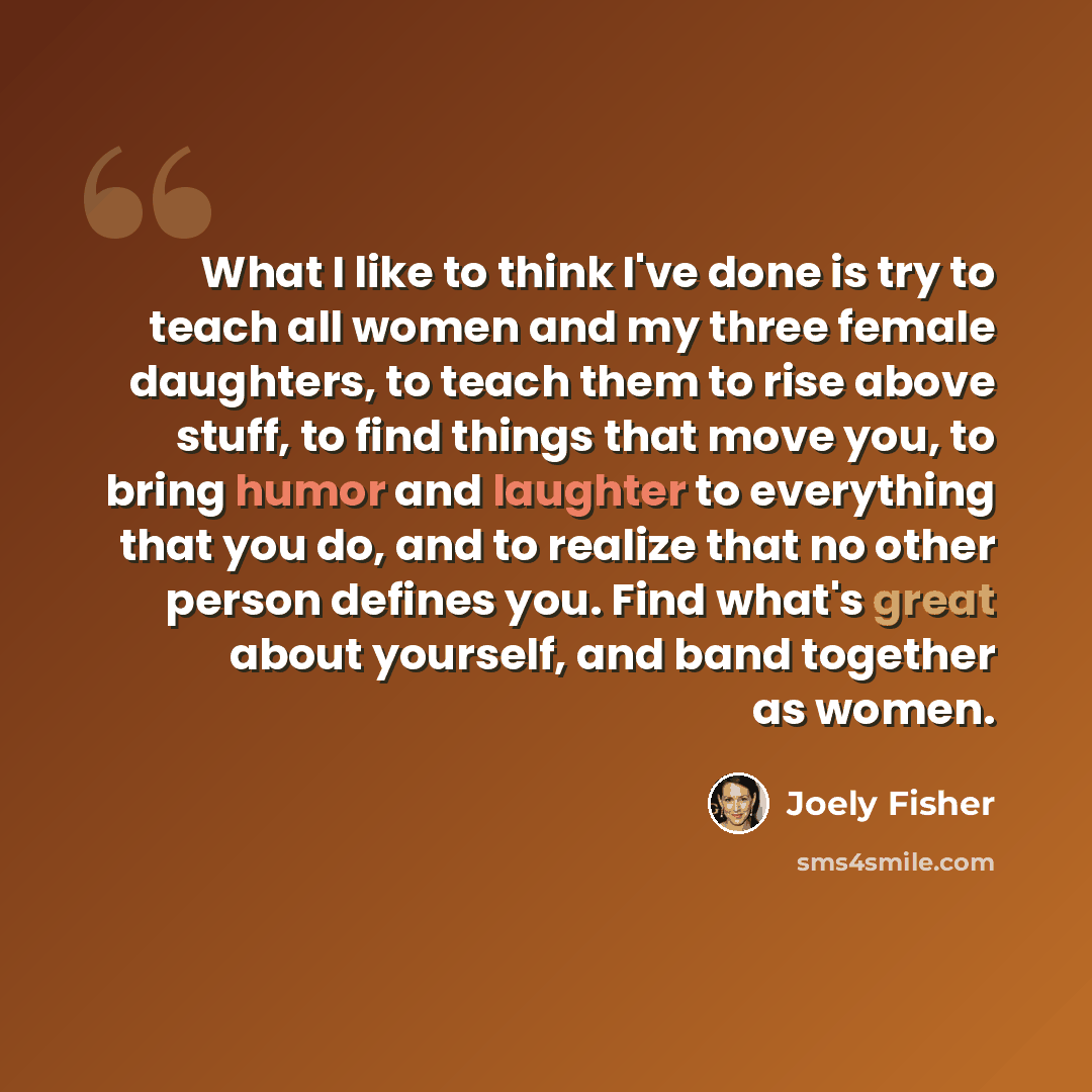 “What I like to think I've done is try to teach all women and my three female daughters, to teach them to rise above stuff, to find things that move you, to bring humor and laughter to everything that you do, and to realize that no other person defines you. Find what's great about yourself, and…” quote by Joely Fisher