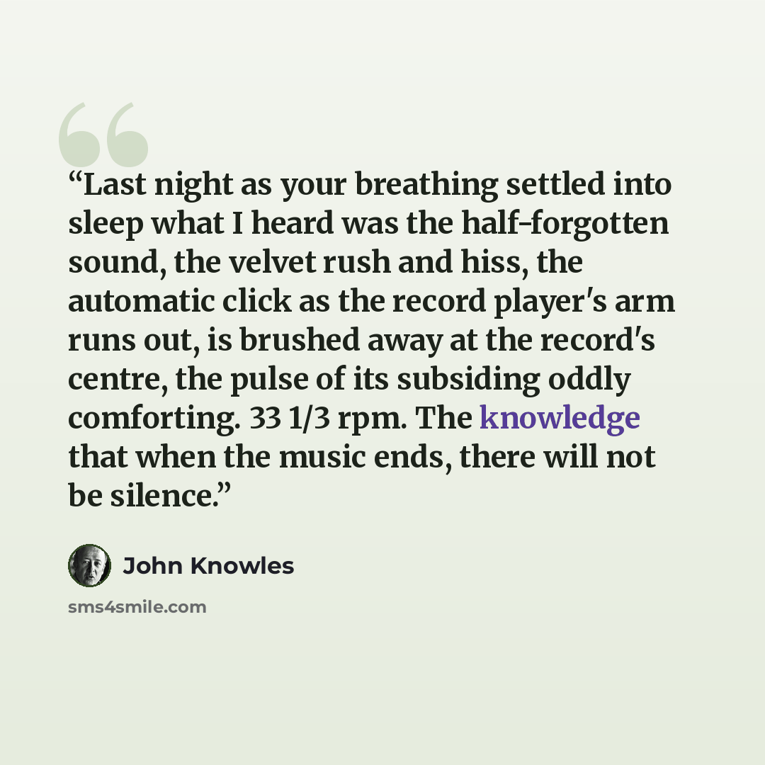 “Last night as your breathing settled into sleep what I heard was the half-forgotten sound, the velvet rush and hiss, the automatic click as the record player's arm runs out, is brushed away at the record's centre, the pulse of its subsiding oddly comforting. 33 1/3 rpm. The knowledge that when the…” quote by John Knowles