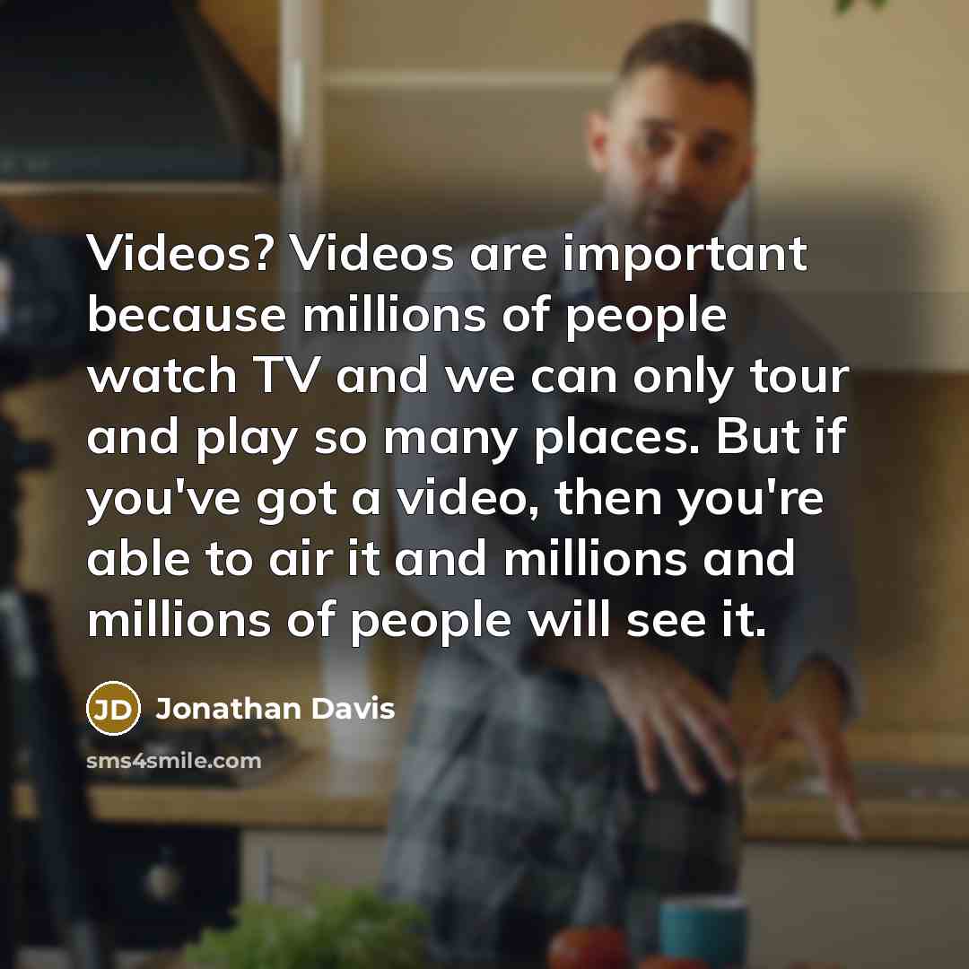 “Videos? Videos are important because millions of people watch TV and we can only tour and play so many places. But if you've got a video, then you're able to air it and millions and millions of people will see it.” quote by Jonathan Davis