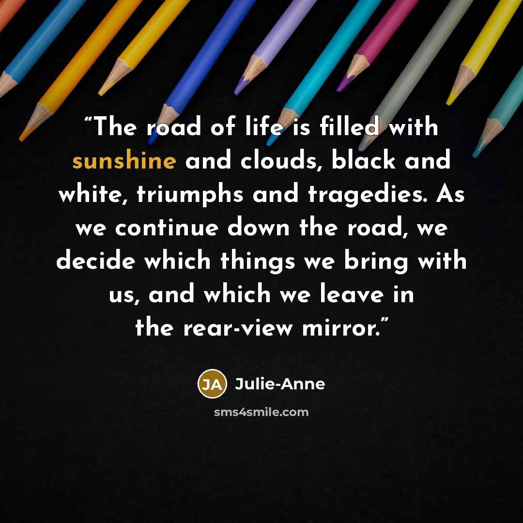 “The road of life is filled with sunshine and clouds, black and white, triumphs and tragedies. As we continue down the road, we decide which things we bring with us, and which we leave in the rear-view mirror.” quote by Julie-Anne