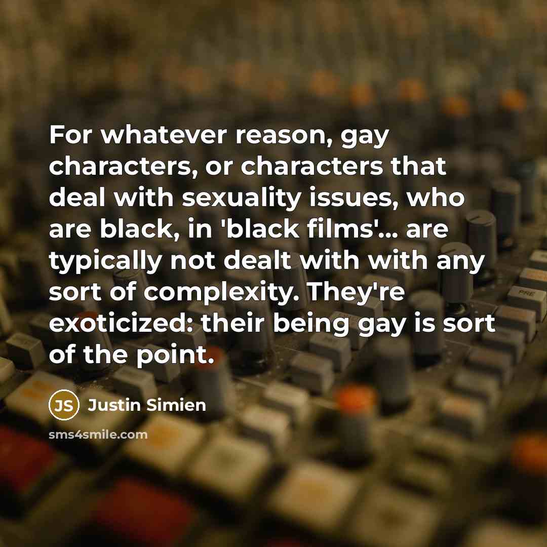 “For whatever reason, gay characters, or characters that deal with sexuality issues, who are black, in 'black films'... are typically not dealt with with any sort of complexity. They're exoticized: their being gay is sort of the point.” quote by Justin Simien