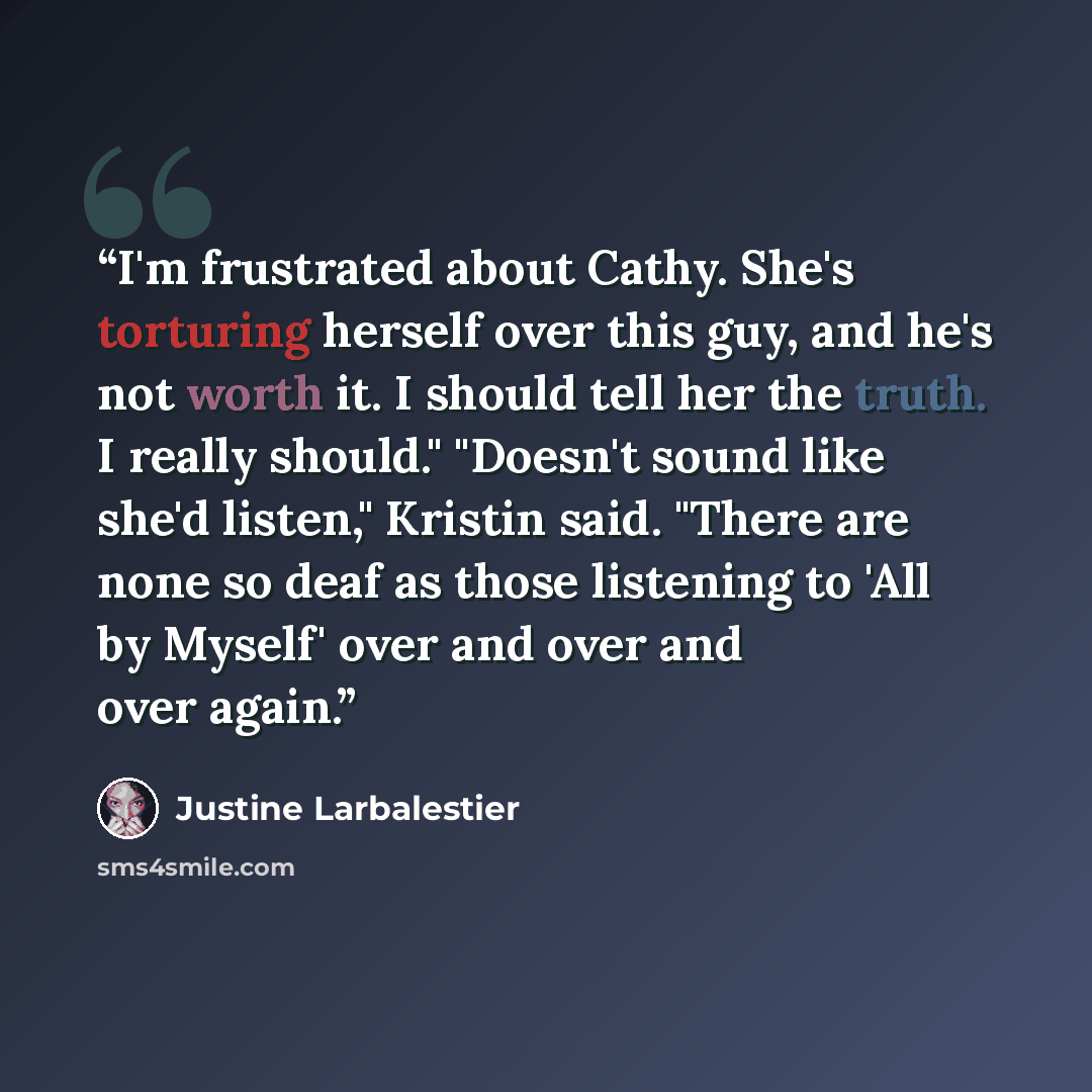 “I'm frustrated about Cathy. She's torturing herself over this guy, and he's not worth it. I should tell her the truth. I really should." "Doesn't sound like she'd listen," Kristin said. "There are none so deaf as those listening to 'All by Myself' over and over and over again.” quote by Justine Larbalestier