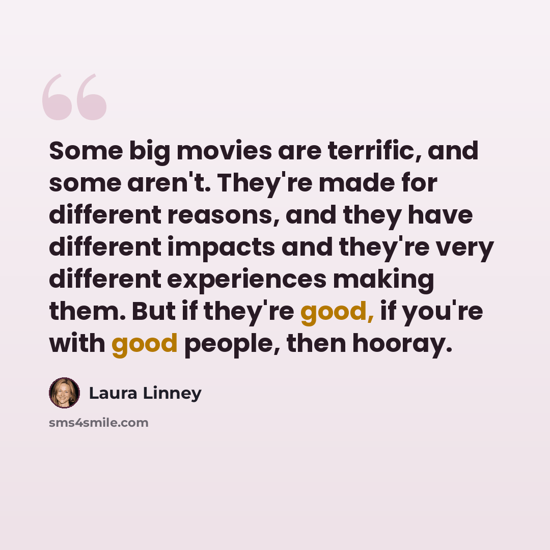 “Some big movies are terrific, and some aren't. They're made for different reasons, and they have different impacts and they're very different experiences making them. But if they're good, if you're with good people, then hooray.” quote by Laura Linney