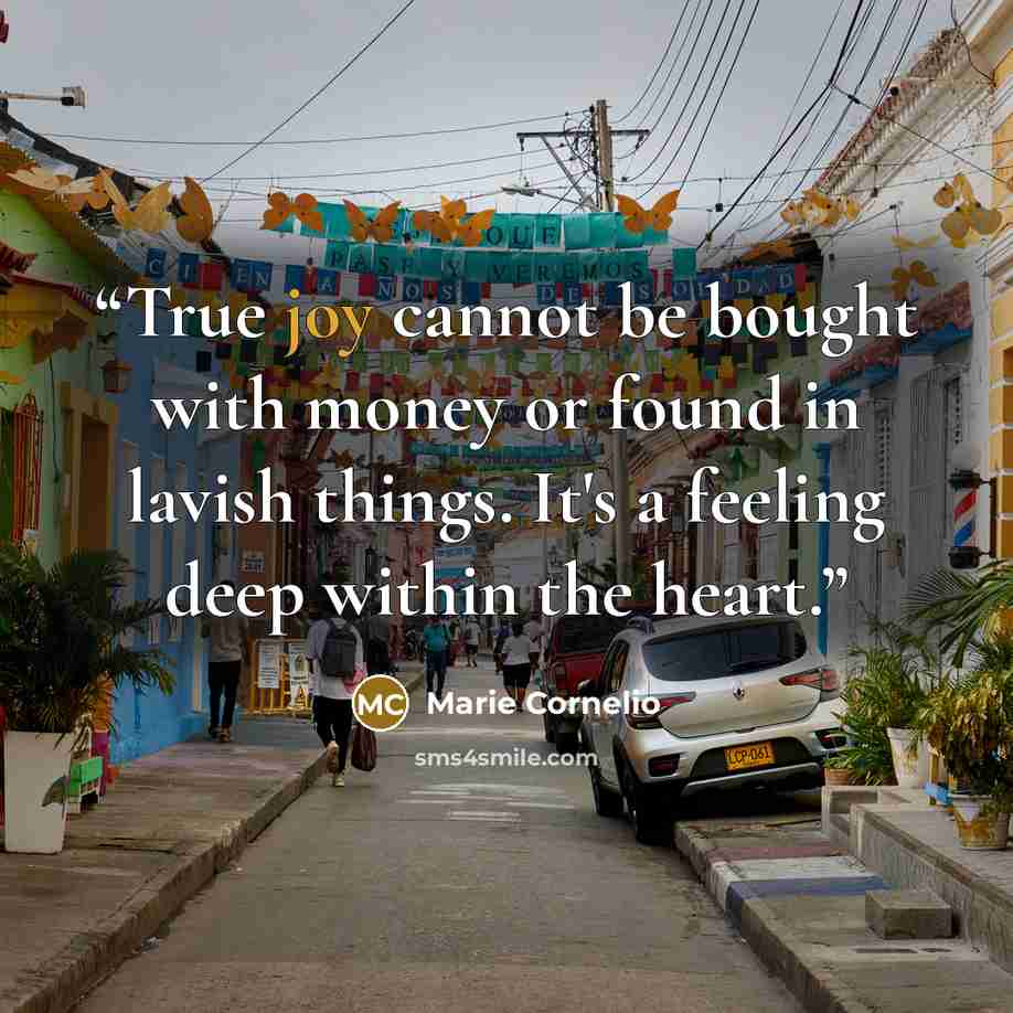 “True joy cannot be bought with money or found in lavish things. It's a feeling deep within the heart.” quote by Marie Cornelio
