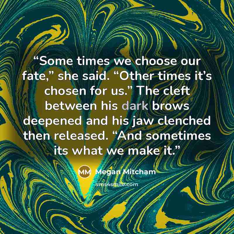 “Some times we choose our fate,” she said. “Other times it’s chosen for us.” The cleft between his dark brows deepened and his jaw clenched then released. “And sometimes its what we make it.” quote by Megan Mitcham