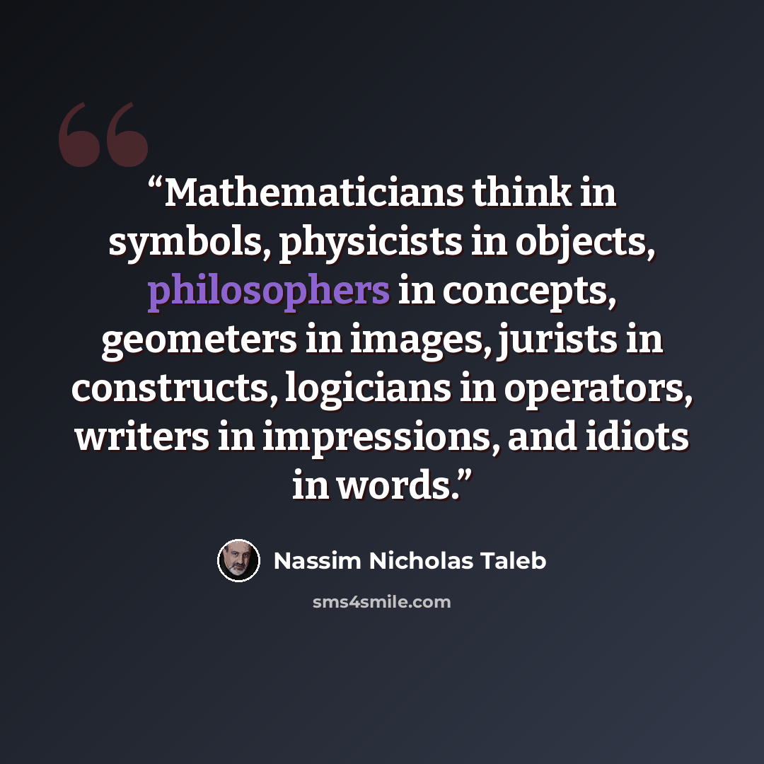 “Mathematicians think in symbols, physicists in objects, philosophers in concepts, geometers in images, jurists in constructs, logicians in operators, writers in impressions, and idiots in words.” quote by Nassim Nicholas Taleb